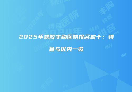2025年桃胶丰胸医院排名前十：特色与优势一览