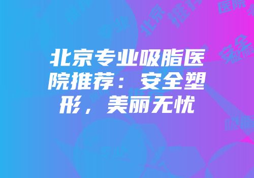 北京专业吸脂医院推荐：安全塑形，美丽无忧