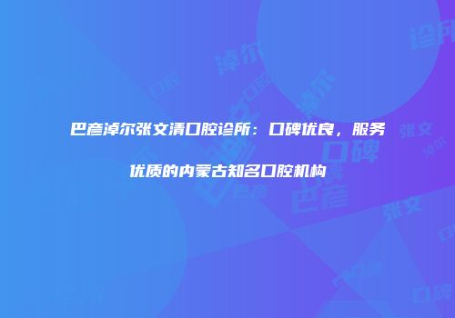 巴彦淖尔张文清口腔诊所：口碑优良，服务优质的内蒙古知名口腔机构