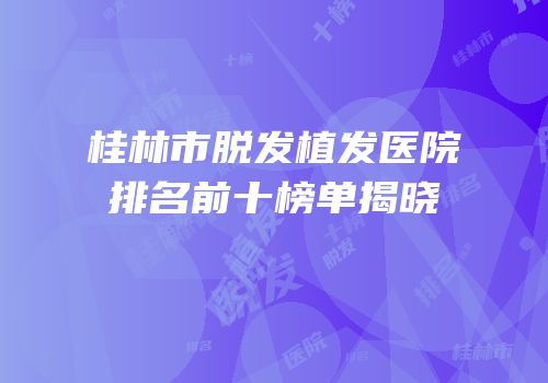 桂林市脱发植发医院排名前十榜单揭晓