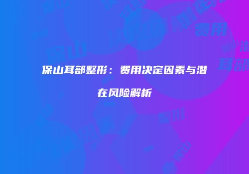 保山耳部整形：费用决定因素与潜在风险解析