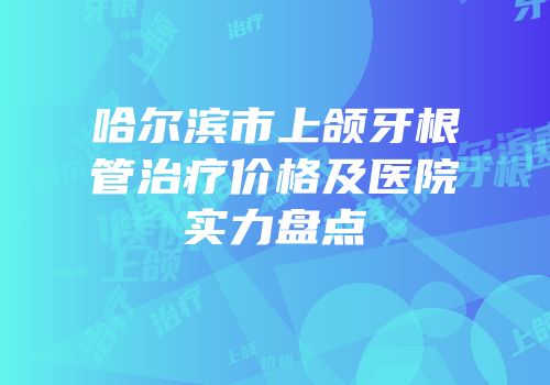 哈尔滨市上颌牙根管治疗价格及医院实力盘点