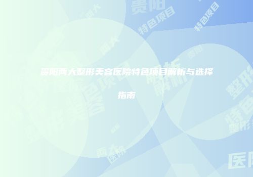 贵阳两大整形美容医院特色项目解析与选择指南