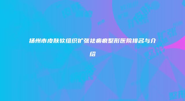 扬州市皮肤软组织扩张祛瘢痕整形医院排名与介绍