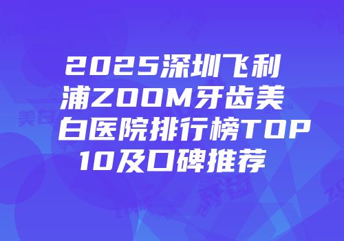2025深圳飞利浦ZOOM牙齿美白医院排行榜TOP10及口碑推荐
