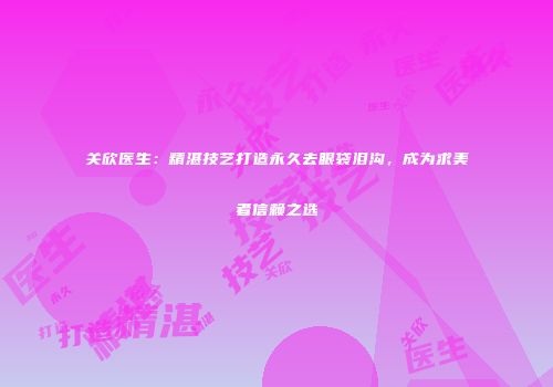 关欣医生：精湛技艺打造永久去眼袋泪沟，成为求美者信赖之选
