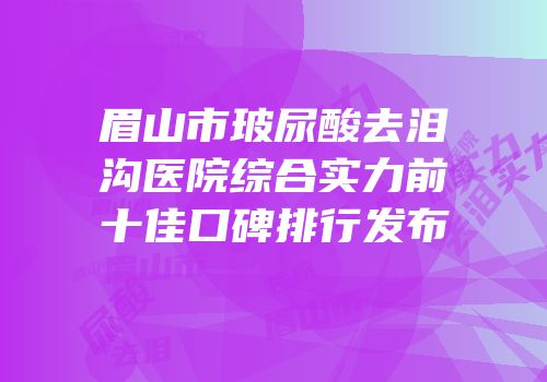 眉山市玻尿酸去泪沟医院综合实力前十佳口碑排行发布