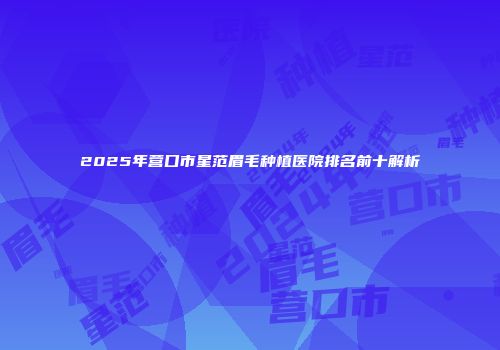 2025年营口市星范眉毛种植医院排名前十解析