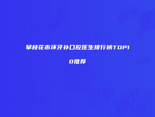 攀枝花市坏牙补口腔医生排行榜TOP10推荐
