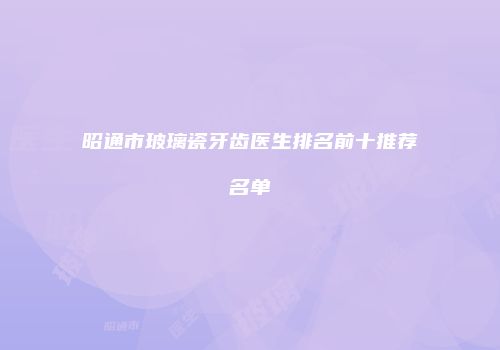昭通市玻璃瓷牙齿医生排名前十推荐名单