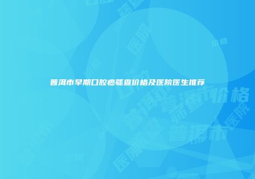 普洱市早期口腔癌筛查价格及医院医生推荐