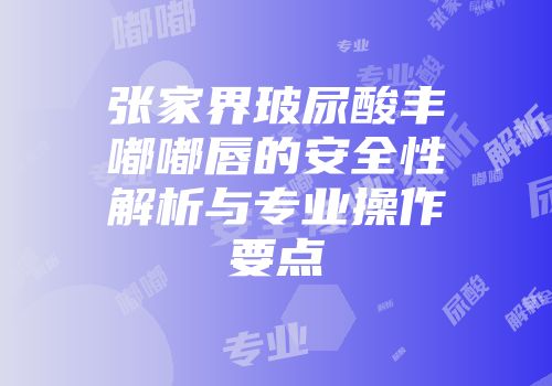 张家界玻尿酸丰嘟嘟唇的安全性解析与专业操作要点