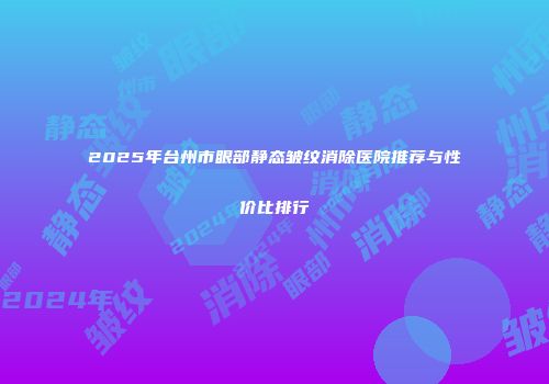 2025年台州市眼部静态皱纹消除医院推荐与性价比排行