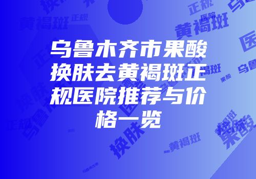 乌鲁木齐市果酸换肤去黄褐斑正规医院推荐与价格一览