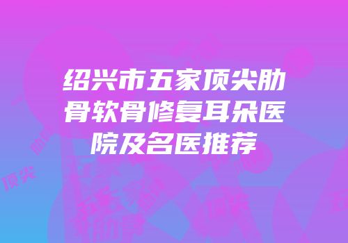绍兴市五家顶尖肋骨软骨修复耳朵医院及名医推荐
