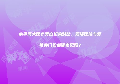 南平两大医疗美容机构对比：丽姿医院与爱惟夷门诊部哪家更强？