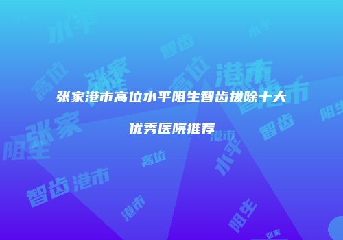 张家港市高位水平阻生智齿拔除十大优秀医院推荐