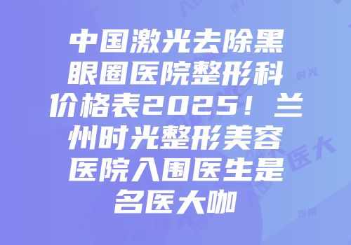 中国激光去除黑眼圈医院整形科价格表2025！兰州时光整形美容医院入围医生是名医大咖