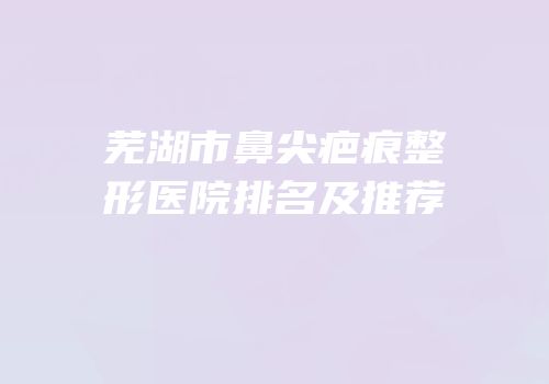 芜湖市鼻尖疤痕整形医院排名及推荐