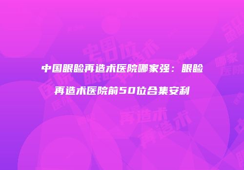 中国眼睑再造术医院哪家强：眼睑再造术医院前50位合集安利