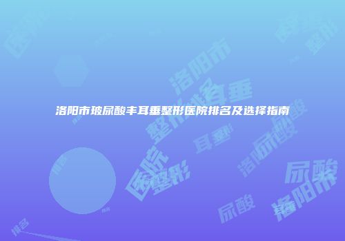 洛阳市玻尿酸丰耳垂整形医院排名及选择指南