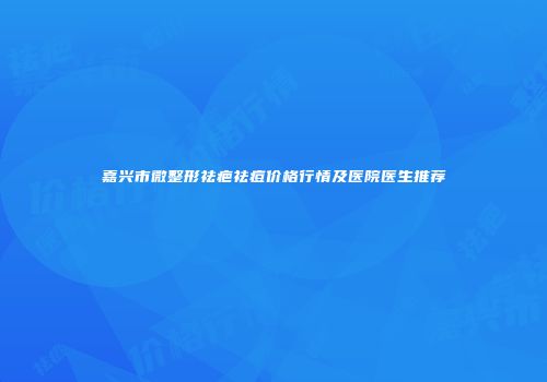 嘉兴市微整形祛疤祛痘价格行情及医院医生推荐