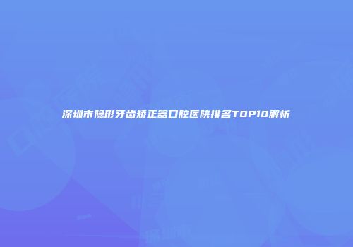 深圳市隐形牙齿矫正器口腔医院排名TOP10解析