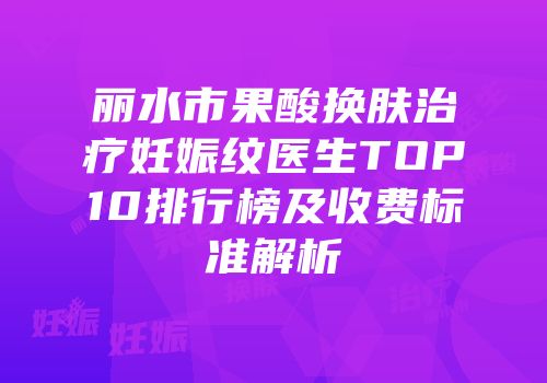 丽水市果酸换肤治疗妊娠纹医生TOP10排行榜及收费标准解析