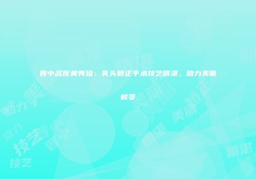 晋中名医黄秀珍：乳头矫正手术技艺精湛，助力美丽蜕变