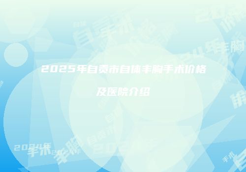 2025年自贡市自体丰胸手术价格及医院介绍