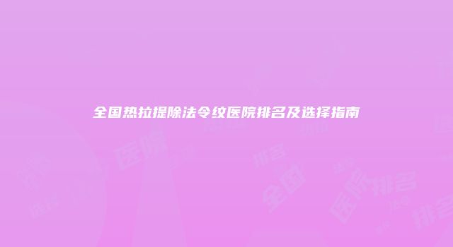 全国热拉提除法令纹医院排名及选择指南