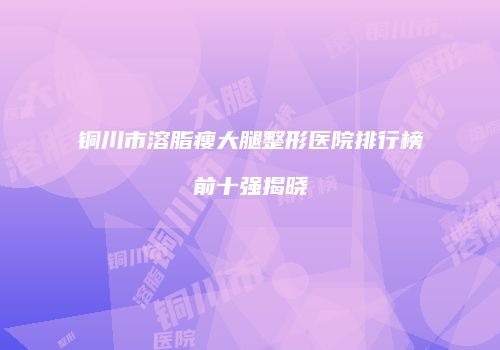 铜川市溶脂瘦大腿整形医院排行榜前十强揭晓