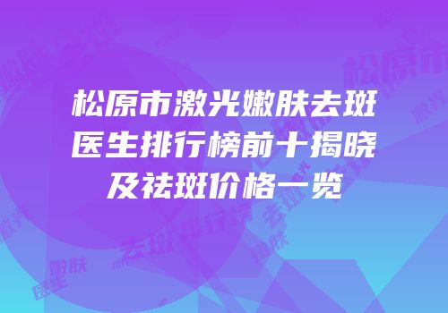 松原市激光嫩肤去斑医生排行榜前十揭晓及祛斑价格一览