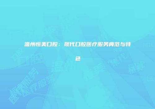 温州恒美口腔：现代口腔医疗服务典范与特色