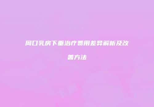周口乳房下垂治疗费用差异解析及改善方法