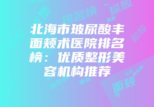 北海市玻尿酸丰面颊术医院排名榜：优质整形美容机构推荐