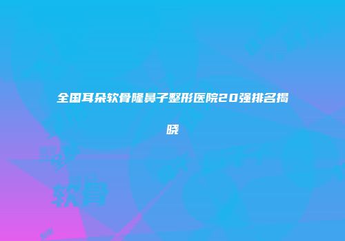 全国耳朵软骨隆鼻子整形医院20强排名揭晓