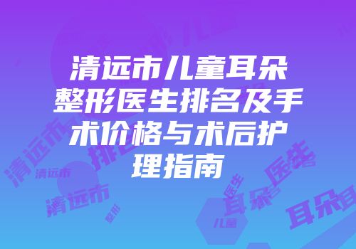 清远市儿童耳朵整形医生排名及手术价格与术后护理指南
