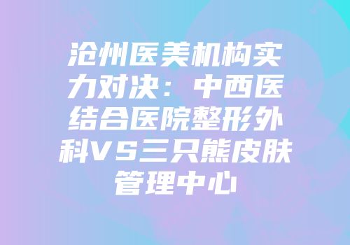 沧州医美机构实力对决：中西医结合医院整形外科VS三只熊皮肤管理中心