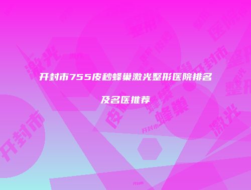开封市755皮秒蜂巢激光整形医院排名及名医推荐