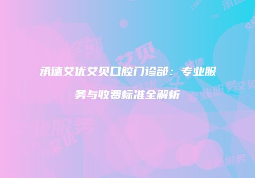 承德艾优艾贝口腔门诊部：专业服务与收费标准全解析