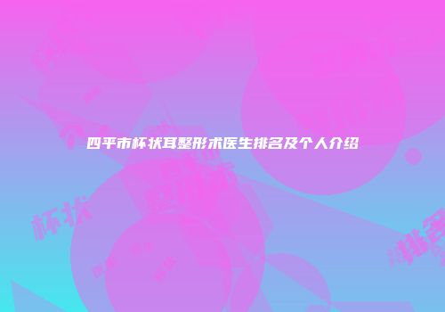 四平市杯状耳整形术医生排名及个人介绍