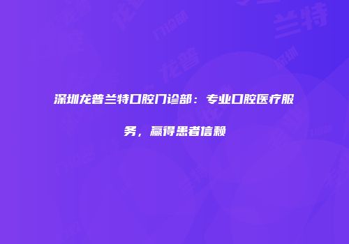 深圳龙普兰特口腔门诊部：专业口腔医疗服务，赢得患者信赖