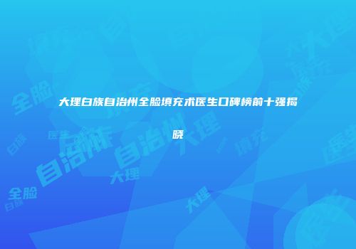 大理白族自治州全脸填充术医生口碑榜前十强揭晓