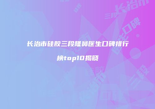 长治市硅胶三段隆鼻医生口碑排行榜top10揭晓
