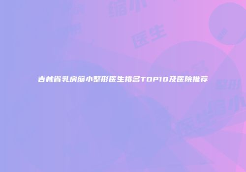 吉林省乳房缩小整形医生排名TOP10及医院推荐