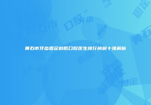 黄石市牙齿固定树脂口腔医生排行榜前十强解析