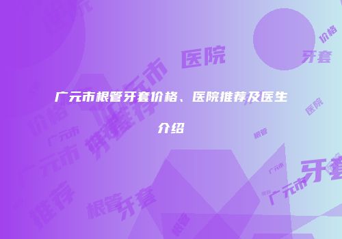 广元市根管牙套价格、医院推荐及医生介绍