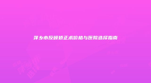 萍乡市反颌矫正术价格与医院选择指南
