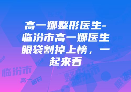 高一娜整形医生-临汾市高一娜医生眼袋割掉上榜，一起来看